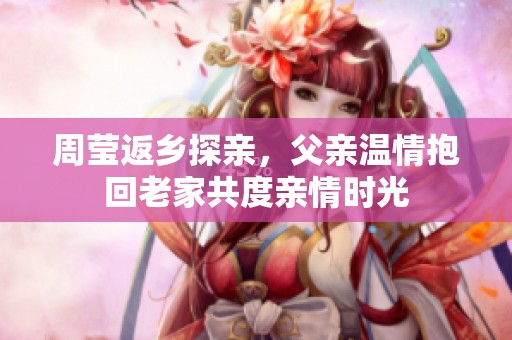 周莹返乡探亲，父亲温情抱回老家共度亲情时光