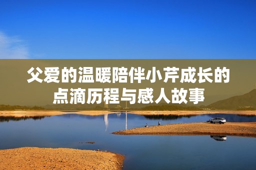 父爱的温暖陪伴小芹成长的点滴历程与感人故事