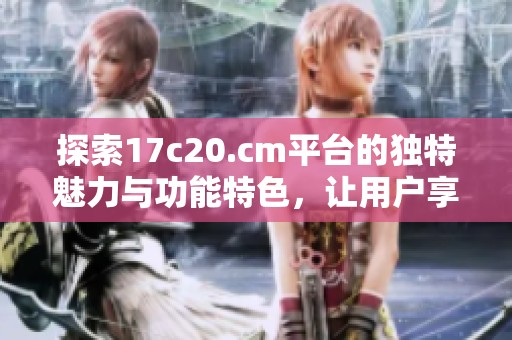 探索17c20.cm平台的独特魅力与功能特色，让用户享受全新体验