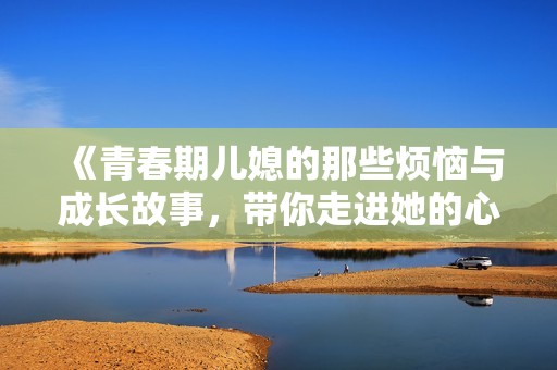 《青春期儿媳的那些烦恼与成长故事，带你走进她的心灵世界》