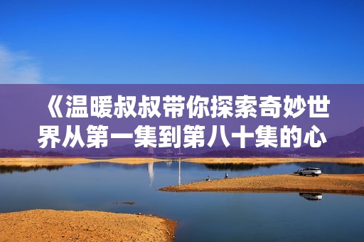 《温暖叔叔带你探索奇妙世界从第一集到第八十集的心灵之旅》