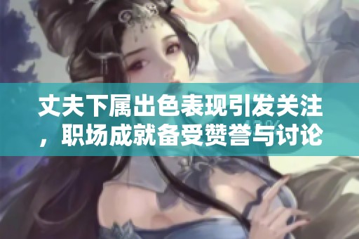 丈夫下属出色表现引发关注，职场成就备受赞誉与讨论