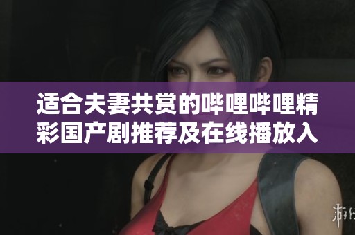 适合夫妻共赏的哔哩哔哩精彩国产剧推荐及在线播放入口
