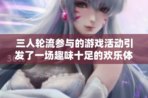 三人轮流参与的游戏活动引发了一场趣味十足的欢乐体验