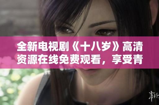 全新电视剧《十八岁》高清资源在线免费观看，享受青春回忆之旅