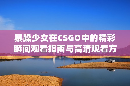 暴躁少女在CSGO中的精彩瞬间观看指南与高清观看方法分享