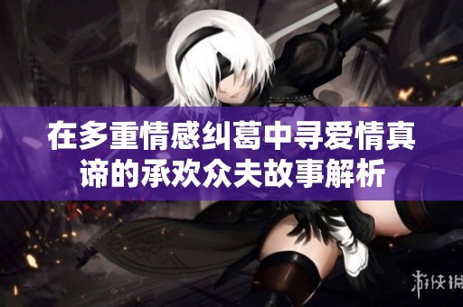 在多重情感纠葛中寻爱情真谛的承欢众夫故事解析
