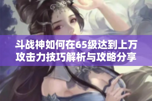 斗战神如何在65级达到上万攻击力技巧解析与攻略分享