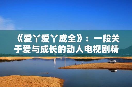 《爱丫爱丫成全》：一段关于爱与成长的动人电视剧精彩回顾与推荐