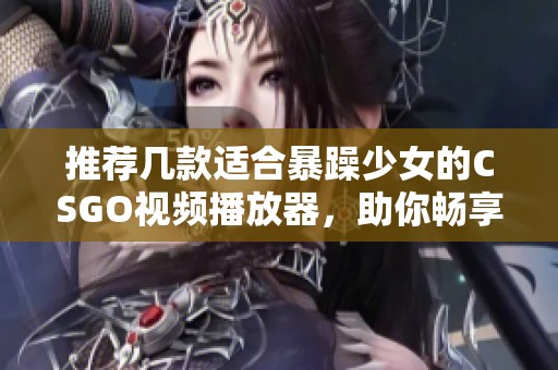 推荐几款适合暴躁少女的CSGO视频播放器，助你畅享游戏精彩瞬间