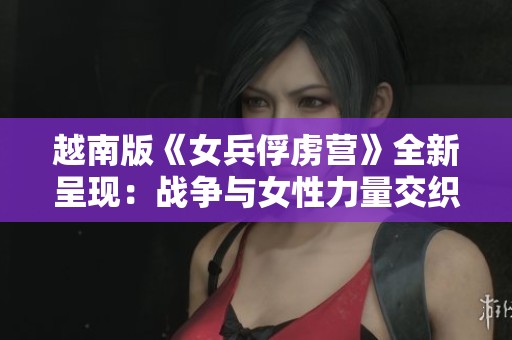越南版《女兵俘虏营》全新呈现：战争与女性力量交织的故事