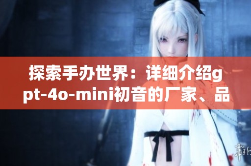 探索手办世界：详细介绍gpt-4o-mini初音的厂家、品牌和图片资讯