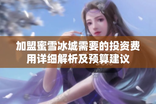 加盟蜜雪冰城需要的投资费用详细解析及预算建议