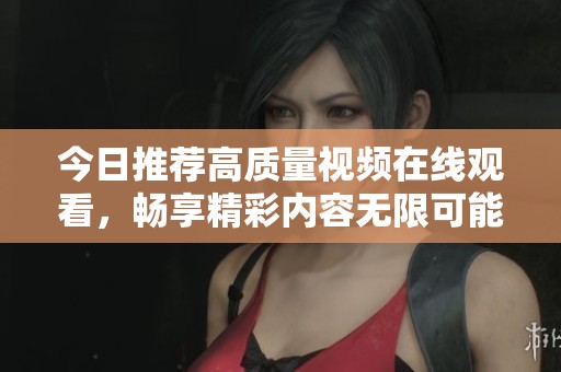 今日推荐高质量视频在线观看，畅享精彩内容无限可能