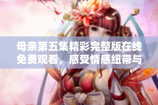 母亲第五集精彩完整版在线免费观看，感受情感纽带与家庭温馨