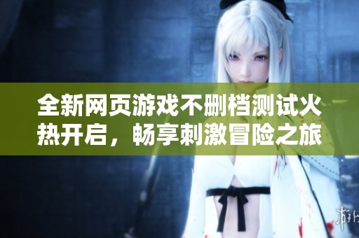 全新网页游戏不删档测试火热开启，畅享刺激冒险之旅即将开启！