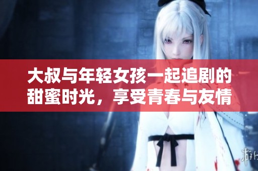 大叔与年轻女孩一起追剧的甜蜜时光，享受青春与友情的无限乐趣