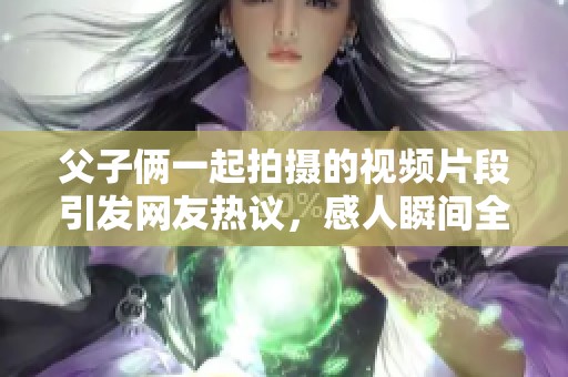 父子俩一起拍摄的视频片段引发网友热议，感人瞬间全在这里