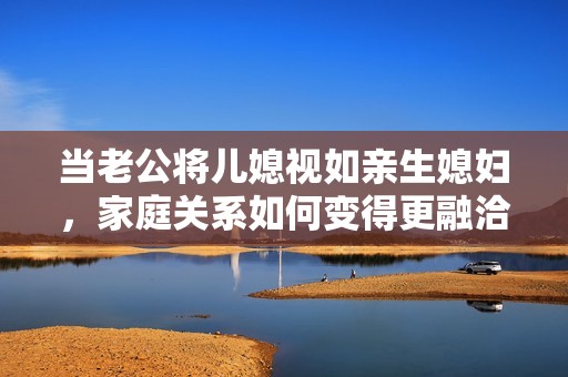 当老公将儿媳视如亲生媳妇，家庭关系如何变得更融洽和睦