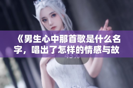 《男生心中那首歌是什么名字，唱出了怎样的情感与故事》