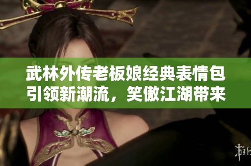 武林外传老板娘经典表情包引领新潮流，笑傲江湖带来无限乐趣！