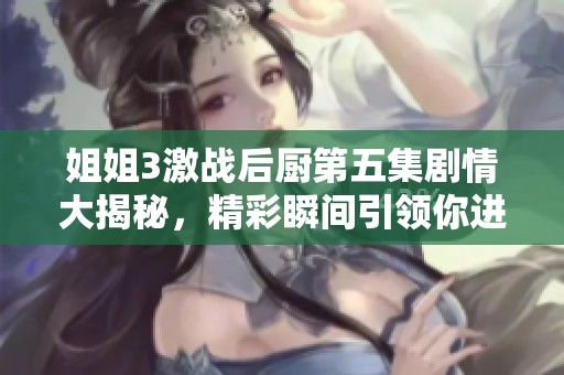 姐姐3激战后厨第五集剧情大揭秘，精彩瞬间引领你进入烹饪对决的世界
