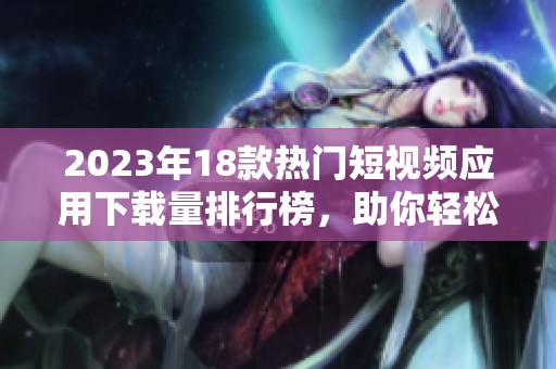 2023年18款热门短视频应用下载量排行榜，助你轻松获取精彩视频内容