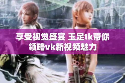 享受视觉盛宴 玉足tk带你领略vk新视频魅力