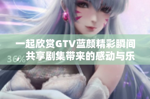 一起欣赏GTV蓝颜精彩瞬间，共享剧集带来的感动与乐趣