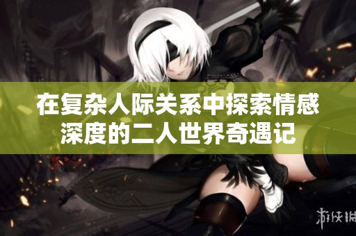 在复杂人际关系中探索情感深度的二人世界奇遇记