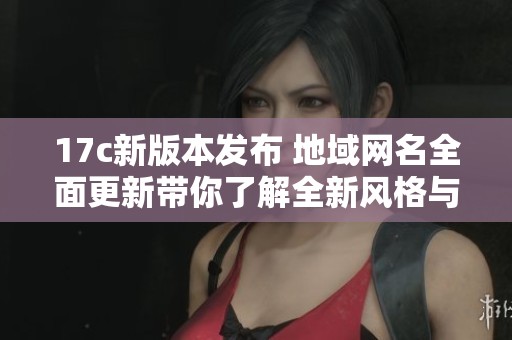 17c新版本发布 地域网名全面更新带你了解全新风格与玩法