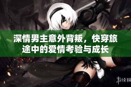 深情男主意外背叛，快穿旅途中的爱情考验与成长
