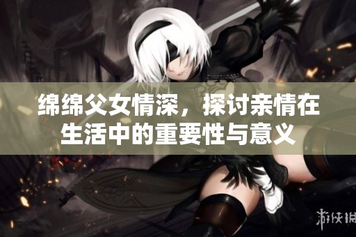 绵绵父女情深，探讨亲情在生活中的重要性与意义
