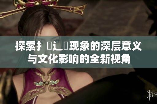 探索扌喿辶畐现象的深层意义与文化影响的全新视角