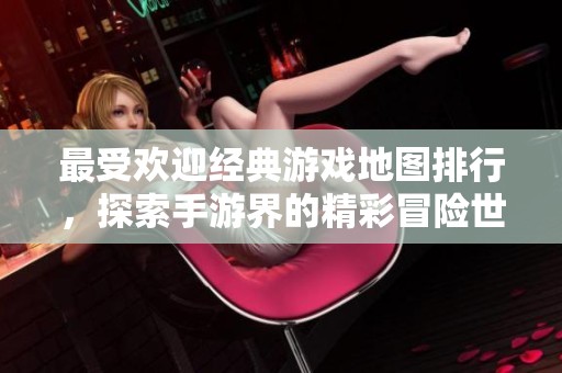 最受欢迎经典游戏地图排行，探索手游界的精彩冒险世界
