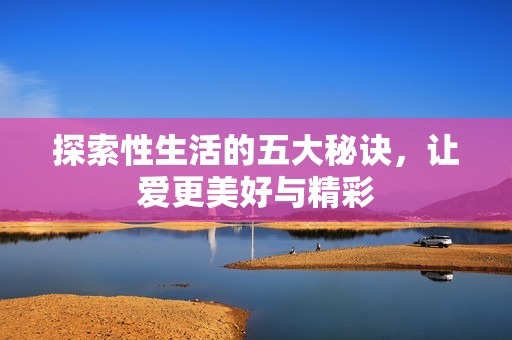 探索性生活的五大秘诀，让爱更美好与精彩