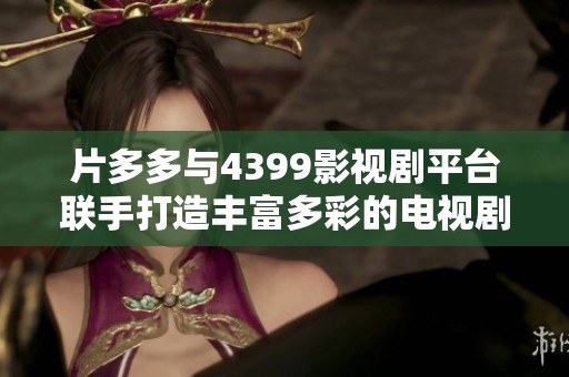 片多多与4399影视剧平台联手打造丰富多彩的电视剧观看体验