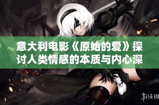 意大利电影《原始的爱》探讨人类情感的本质与内心深处的欲望与挣扎