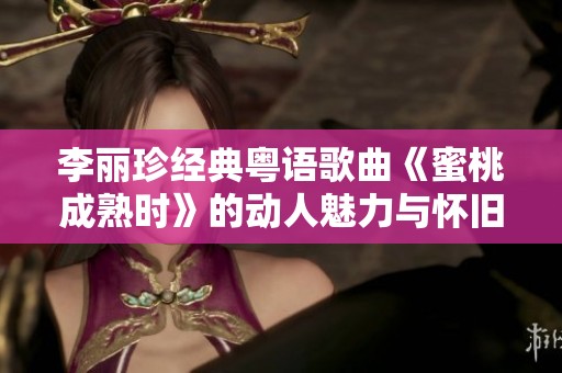 李丽珍经典粤语歌曲《蜜桃成熟时》的动人魅力与怀旧回忆