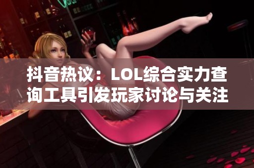 抖音热议：LOL综合实力查询工具引发玩家讨论与关注