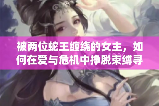 被两位蛇王缠绕的女主，如何在爱与危机中挣脱束缚寻求自由