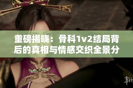 重磅揭晓：骨科1v2结局背后的真相与情感交织全景分析