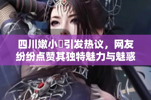 四川嫩小槡引发热议，网友纷纷点赞其独特魅力与魅惑个性