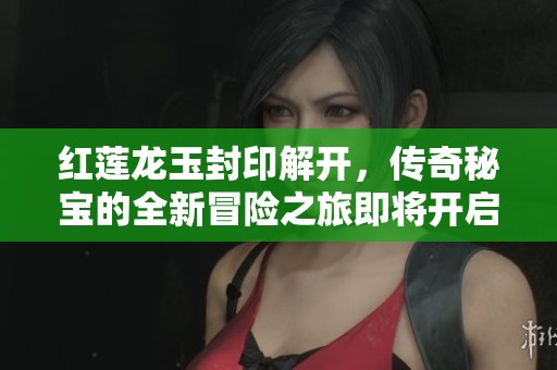 红莲龙玉封印解开，传奇秘宝的全新冒险之旅即将开启