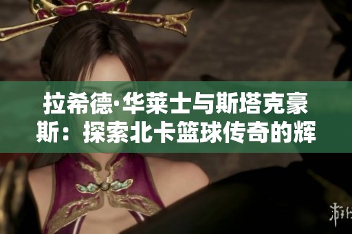 拉希德·华莱士与斯塔克豪斯：探索北卡篮球传奇的辉煌时刻与深远影响
