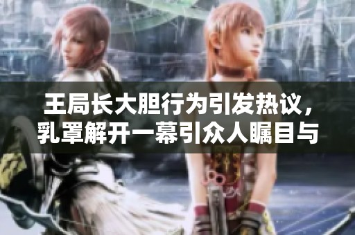 王局长大胆行为引发热议，乳罩解开一幕引众人瞩目与讨论