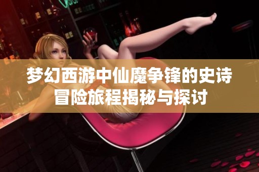梦幻西游中仙魔争锋的史诗冒险旅程揭秘与探讨