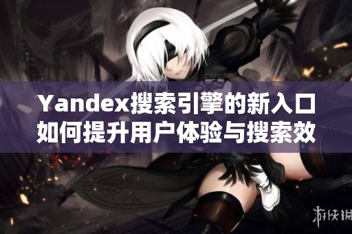 Yandex搜索引擎的新入口如何提升用户体验与搜索效率