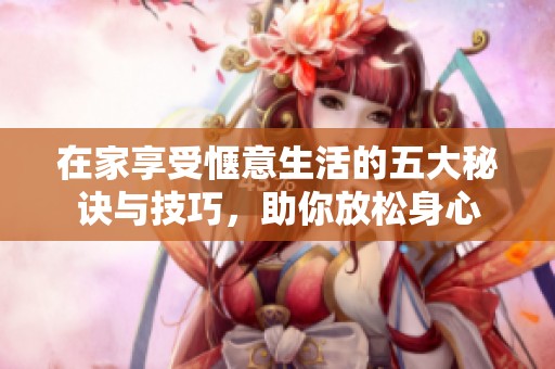 在家享受惬意生活的五大秘诀与技巧，助你放松身心