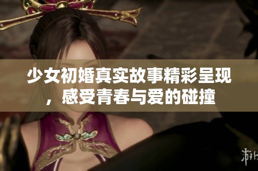 少女初婚真实故事精彩呈现，感受青春与爱的碰撞
